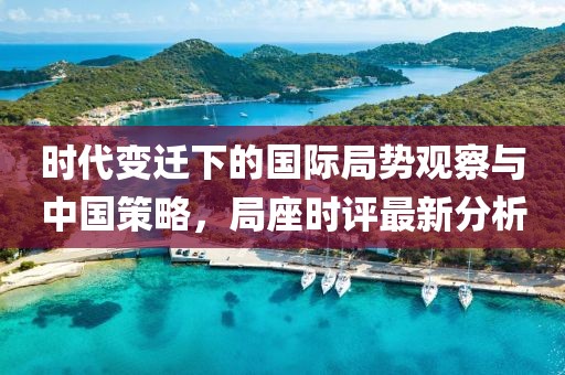 时代变迁下的国际局势观察与中国策略，局座时评最新分析