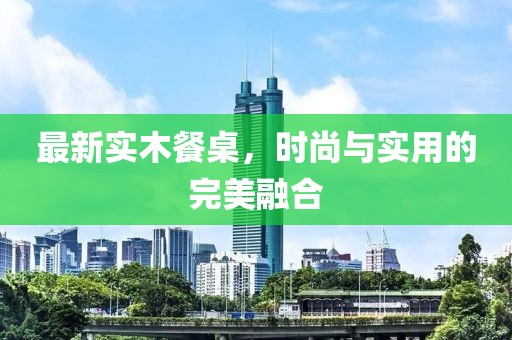 最新实木餐桌，时尚与实用的完美融合