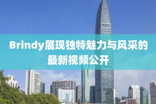 Brindy展现独特魅力与风采的最新视频公开
