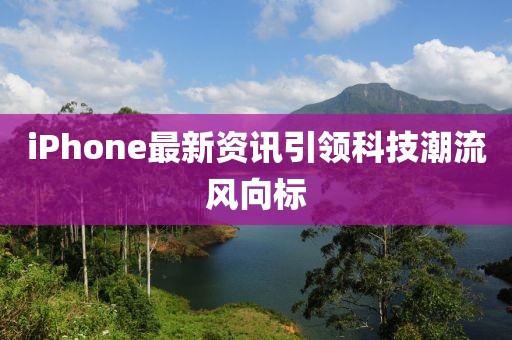 iPhone最新资讯引领科技潮流风向标