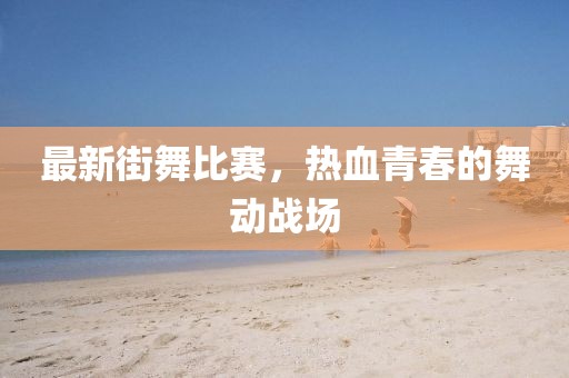最新街舞比赛，热血青春的舞动战场