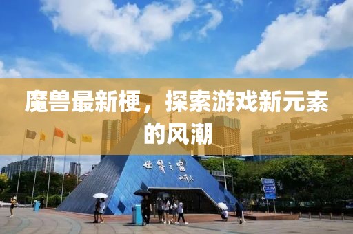 魔兽最新梗，探索游戏新元素的风潮