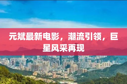 元斌最新电影，潮流引领，巨星风采再现