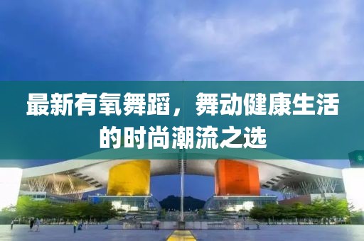 最新有氧舞蹈，舞动健康生活的时尚潮流之选