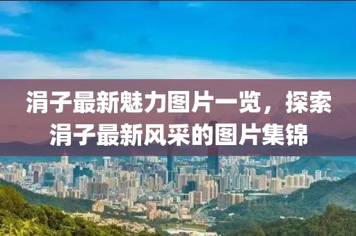 涓子最新魅力图片一览，探索涓子最新风采的图片集锦