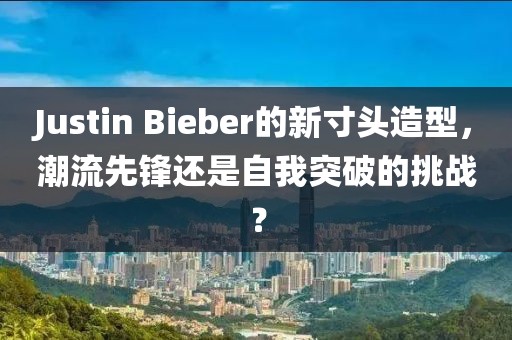 Justin Bieber的新寸头造型，潮流先锋还是自我突破的挑战？