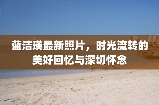 蓝洁瑛最新照片，时光流转的美好回忆与深切怀念