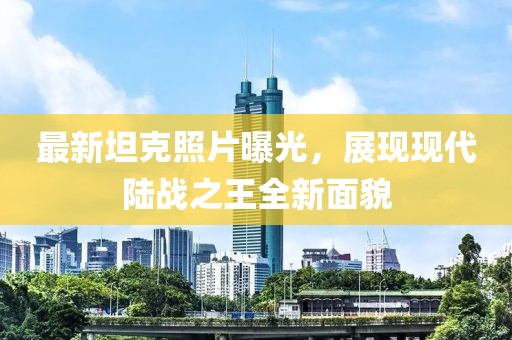 最新坦克照片曝光，展现现代陆战之王全新面貌
