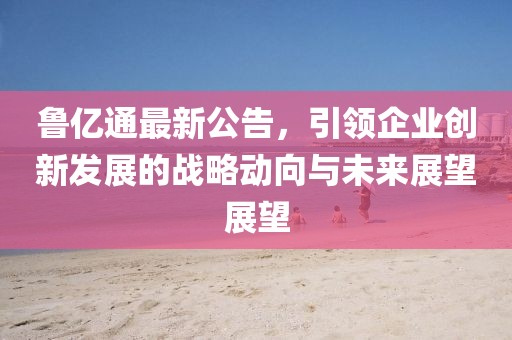 鲁亿通最新公告，引领企业创新发展的战略动向与未来展望展望