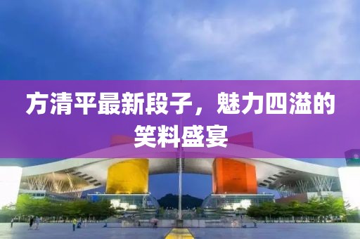 方清平最新段子，魅力四溢的笑料盛宴