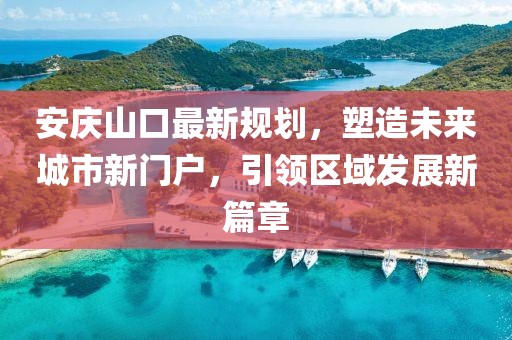 安庆山口最新规划，塑造未来城市新门户，引领区域发展新篇章