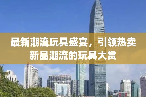 最新潮流玩具盛宴，引领热卖新品潮流的玩具大赏