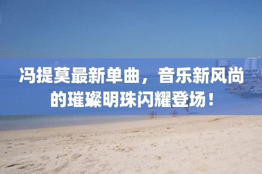 冯提莫最新单曲，音乐新风尚的璀璨明珠闪耀登场！