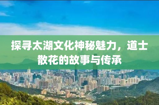 探寻太湖文化神秘魅力，道士散花的故事与传承