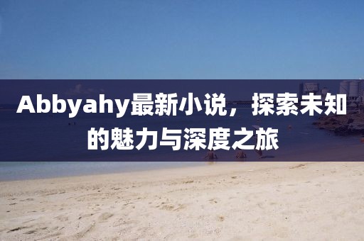 Abbyahy最新小说，探索未知的魅力与深度之旅