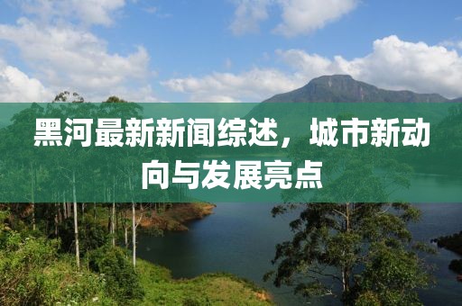 黑河最新新闻综述，城市新动向与发展亮点