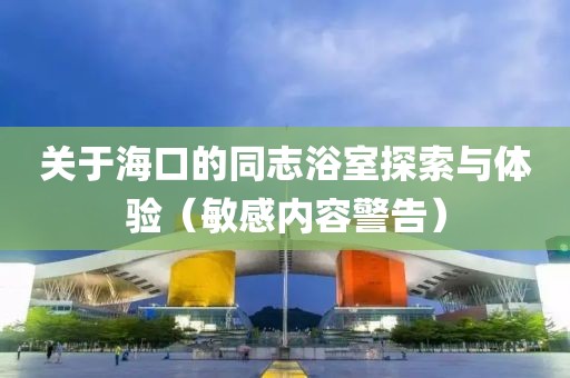 关于海口的同志浴室探索与体验（敏感内容警告）