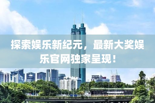 探索娱乐新纪元，最新大奖娱乐官网独家呈现！