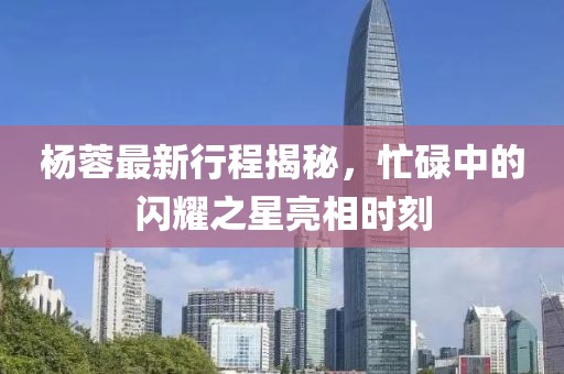 杨蓉最新行程揭秘，忙碌中的闪耀之星亮相时刻