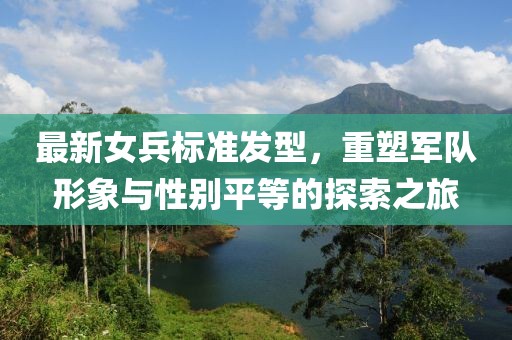 最新女兵标准发型，重塑军队形象与性别平等的探索之旅