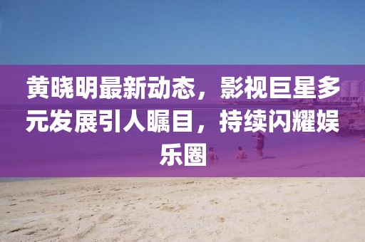 黄晓明最新动态，影视巨星多元发展引人瞩目，持续闪耀娱乐圈