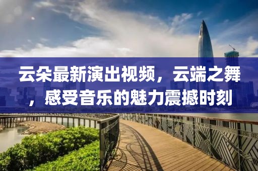 云朵最新演出视频，云端之舞，感受音乐的魅力震撼时刻