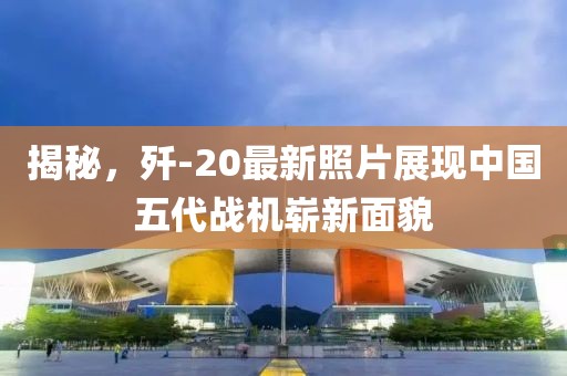 揭秘，歼-20最新照片展现中国五代战机崭新面貌