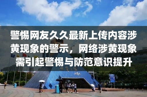 警惕网友久久最新上传内容涉黄现象的警示，网络涉黄现象需引起警惕与防范意识提升