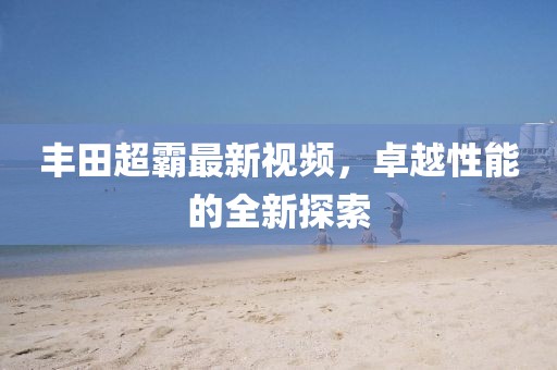丰田超霸最新视频，卓越性能的全新探索