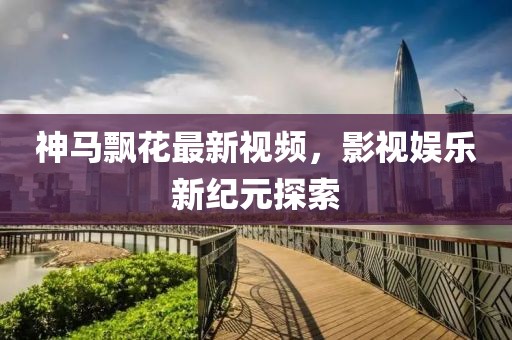 神马飘花最新视频，影视娱乐新纪元探索
