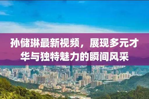 孙储琳最新视频，展现多元才华与独特魅力的瞬间风采
