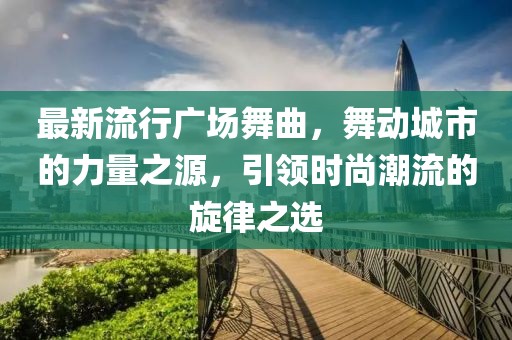 最新流行广场舞曲，舞动城市的力量之源，引领时尚潮流的旋律之选
