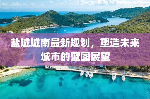 盐城城南最新规划，塑造未来城市的蓝图展望