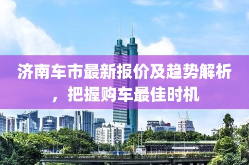 济南车市最新报价及趋势解析，把握购车最佳时机