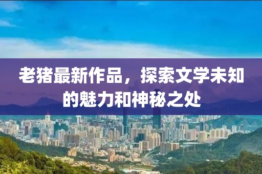 老猪最新作品，探索文学未知的魅力和神秘之处