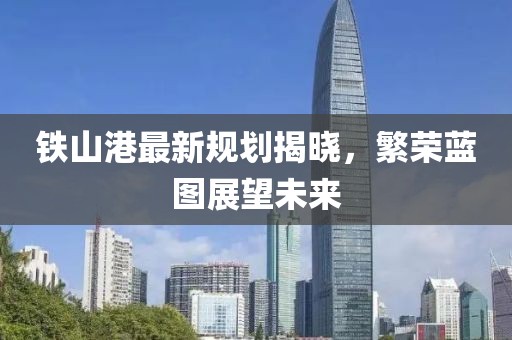 铁山港最新规划揭晓，繁荣蓝图展望未来
