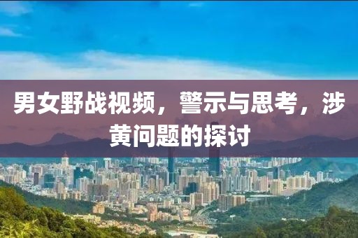 男女野战视频，警示与思考，涉黄问题的探讨