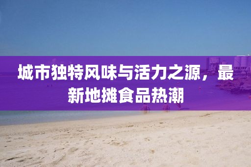 城市独特风味与活力之源，最新地摊食品热潮