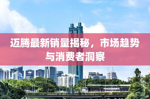 迈腾最新销量揭秘，市场趋势与消费者洞察