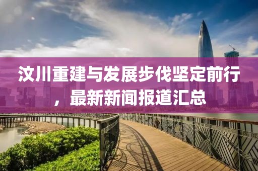 汶川重建与发展步伐坚定前行，最新新闻报道汇总