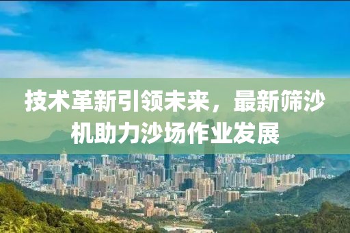 技术革新引领未来，最新筛沙机助力沙场作业发展