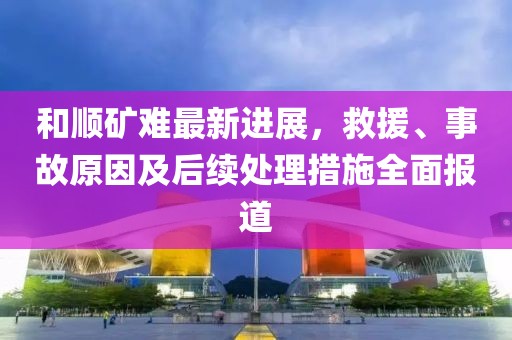 和顺矿难最新进展，救援、事故原因及后续处理措施全面报道
