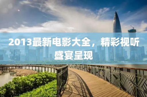 2013最新电影大全，精彩视听盛宴呈现