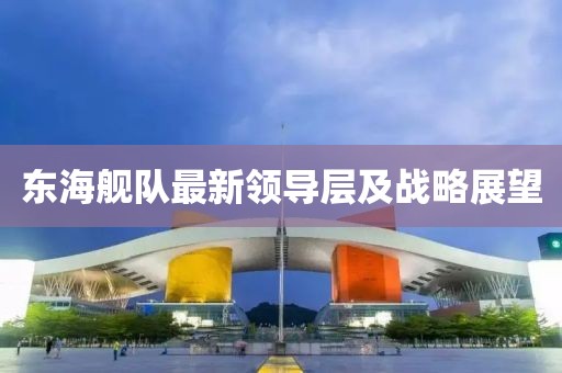 东海舰队最新领导层及战略展望