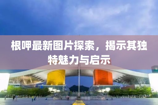 根呷最新图片探索，揭示其独特魅力与启示