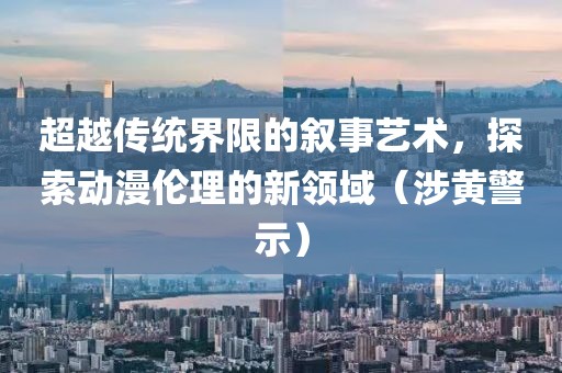 超越传统界限的叙事艺术，探索动漫伦理的新领域（涉黄警示）