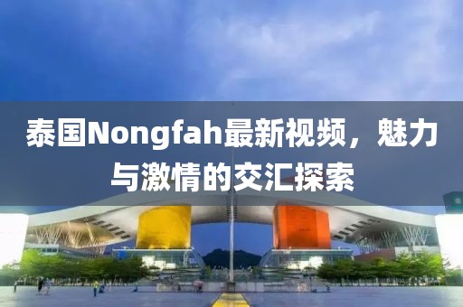 泰国Nongfah最新视频，魅力与激情的交汇探索