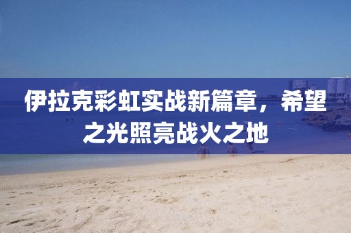 伊拉克彩虹实战新篇章，希望之光照亮战火之地