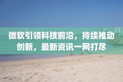 微软引领科技前沿，持续推动创新，最新资讯一网打尽