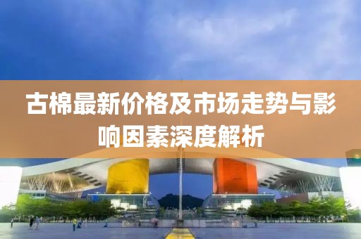 古棉最新价格及市场走势与影响因素深度解析